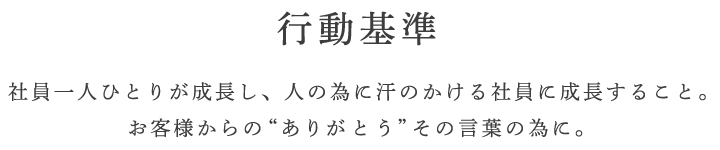 行動基準 社員一人ひとりが成長し、人の為に汗のかける社員に成長すること。お客様からの“ありがとう”その言葉の為に。